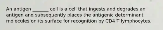 An antigen _______ cell is a cell that ingests and degrades an antigen and subsequently places the antigenic determinant molecules on its surface for recognition by CD4 T lymphocytes.