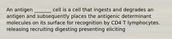 An antigen _______ cell is a cell that ingests and degrades an antigen and subsequently places the antigenic determinant molecules on its surface for recognition by CD4 T lymphocytes. releasing recruiting digesting presenting eliciting