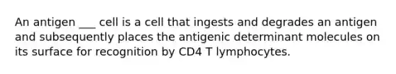 An antigen ___ cell is a cell that ingests and degrades an antigen and subsequently places the antigenic determinant molecules on its surface for recognition by CD4 T lymphocytes.