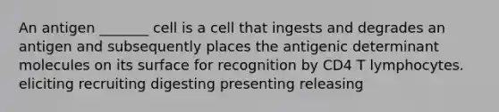 An antigen _______ cell is a cell that ingests and degrades an antigen and subsequently places the antigenic determinant molecules on its surface for recognition by CD4 T lymphocytes. eliciting recruiting digesting presenting releasing