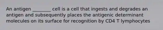 An antigen ________ cell is a cell that ingests and degrades an antigen and subsequently places the antigenic determinant molecules on its surface for recognition by CD4 T lymphocytes