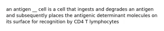 an antigen __ cell is a cell that ingests and degrades an antigen and subsequently places the antigenic determinant molecules on its surface for recognition by CD4 T lymphocytes