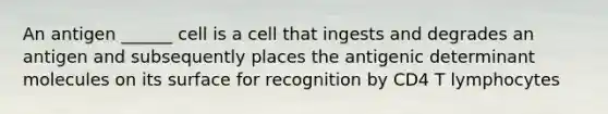 An antigen ______ cell is a cell that ingests and degrades an antigen and subsequently places the antigenic determinant molecules on its surface for recognition by CD4 T lymphocytes