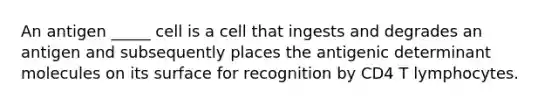 An antigen _____ cell is a cell that ingests and degrades an antigen and subsequently places the antigenic determinant molecules on its surface for recognition by CD4 T lymphocytes.