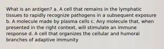 What is an antigen? a. A cell that remains in the lymphatic tissues to rapidly recognize pathogens in a subsequent exposure b. A molecule made by plasma cells c. Any molecule that, when presented in the right context, will stimulate an immune response d. A cell that organizes the cellular and humoral branches of adaptive immunity