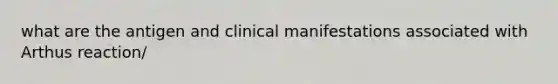 what are the antigen and clinical manifestations associated with Arthus reaction/