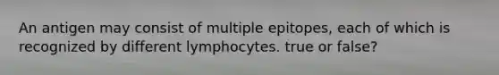 An antigen may consist of multiple epitopes, each of which is recognized by different lymphocytes. true or false?