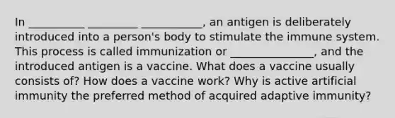 In __________ _________ ___________, an antigen is deliberately introduced into a person's body to stimulate the immune system. This process is called immunization or _______________, and the introduced antigen is a vaccine. What does a vaccine usually consists of? How does a vaccine work? Why is active artificial immunity the preferred method of acquired adaptive immunity?