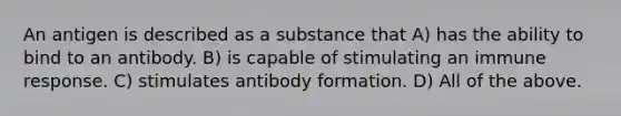 An antigen is described as a substance that A) has the ability to bind to an antibody. B) is capable of stimulating an immune response. C) stimulates antibody formation. D) All of the above.