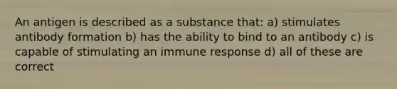 An antigen is described as a substance that: a) stimulates antibody formation b) has the ability to bind to an antibody c) is capable of stimulating an immune response d) all of these are correct