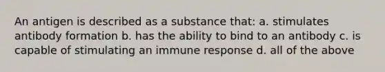 An antigen is described as a substance that: a. stimulates antibody formation b. has the ability to bind to an antibody c. is capable of stimulating an immune response d. all of the above