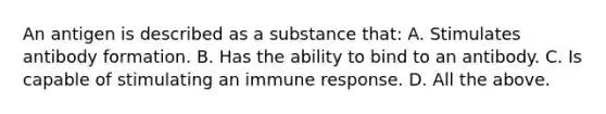 An antigen is described as a substance that: A. Stimulates antibody formation. B. Has the ability to bind to an antibody. C. Is capable of stimulating an immune response. D. All the above.