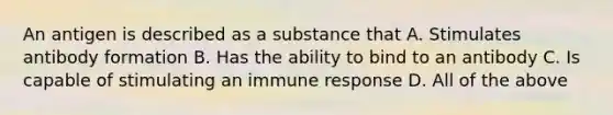 An antigen is described as a substance that A. Stimulates antibody formation B. Has the ability to bind to an antibody C. Is capable of stimulating an immune response D. All of the above