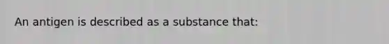 An antigen is described as a substance that: