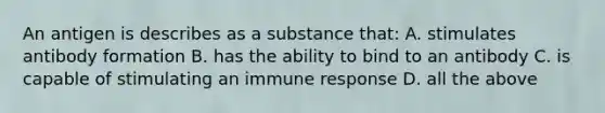 An antigen is describes as a substance that: A. stimulates antibody formation B. has the ability to bind to an antibody C. is capable of stimulating an immune response D. all the above