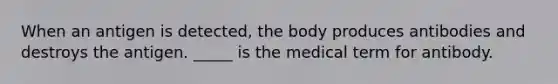 When an antigen is detected, the body produces antibodies and destroys the antigen. _____ is the medical term for antibody.