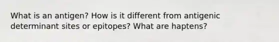 What is an antigen? How is it different from antigenic determinant sites or epitopes? What are haptens?