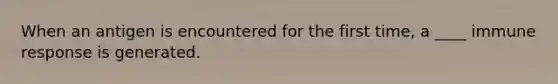 When an antigen is encountered for the first time, a ____ immune response is generated.