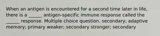 When an antigen is encountered for a second time later in life, there is a ______ antigen-specific immune response called the ______ response. Multiple choice question. secondary; adaptive memory; primary weaker; secondary stronger; secondary