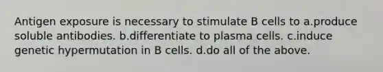 Antigen exposure is necessary to stimulate B cells to a.produce soluble antibodies. b.differentiate to plasma cells. c.induce genetic hypermutation in B cells. d.do all of the above.