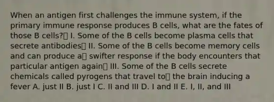 When an antigen first challenges the immune system, if the primary immune response produces B cells, what are the fates of those B cells? I. Some of the B cells become plasma cells that secrete antibodies II. Some of the B cells become memory cells and can produce a swifter response if the body encounters that particular antigen again III. Some of the B cells secrete chemicals called pyrogens that travel to the brain inducing a fever A. just II B. just I C. II and III D. I and II E. I, II, and III