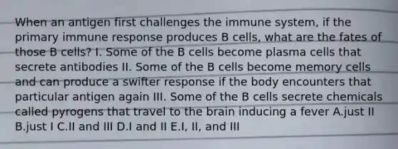 When an antigen first challenges the immune system, if the primary immune response produces B cells, what are the fates of those B cells? I. Some of the B cells become plasma cells that secrete antibodies II. Some of the B cells become memory cells and can produce a swifter response if the body encounters that particular antigen again III. Some of the B cells secrete chemicals called pyrogens that travel to <a href='https://www.questionai.com/knowledge/kLMtJeqKp6-the-brain' class='anchor-knowledge'>the brain</a> inducing a fever A.just II B.just I C.II and III D.I and II E.I, II, and III