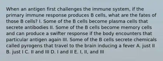 When an antigen first challenges the immune system, if the primary immune response produces B cells, what are the fates of those B cells? I. Some of the B cells become plasma cells that secrete antibodies II. Some of the B cells become memory cells and can produce a swifter response if the body encounters that particular antigen again III. Some of the B cells secrete chemicals called pyrogens that travel to the brain inducing a fever A. just II B. just I C. II and III D. I and II E. I, II, and III