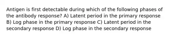 Antigen is first detectable during which of the following phases of the antibody response? A) Latent period in the primary response B) Log phase in the primary response C) Latent period in the secondary response D) Log phase in the secondary response