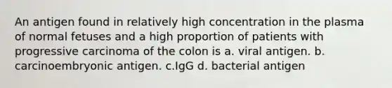 An antigen found in relatively high concentration in the plasma of normal fetuses and a high proportion of patients with progressive carcinoma of the colon is a. viral antigen. b. carcinoembryonic antigen. c.IgG d. bacterial antigen