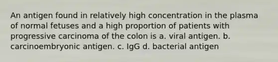 An antigen found in relatively high concentration in the plasma of normal fetuses and a high proportion of patients with progressive carcinoma of the colon is a. viral antigen. b. carcinoembryonic antigen. c. IgG d. bacterial antigen