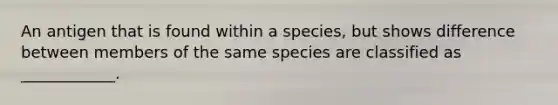 An antigen that is found within a species, but shows difference between members of the same species are classified as ____________.