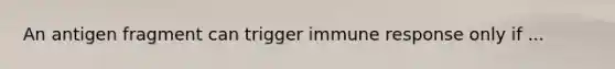 An antigen fragment can trigger immune response only if ...