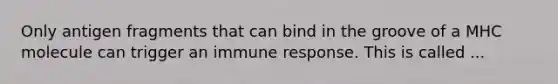 Only antigen fragments that can bind in the groove of a MHC molecule can trigger an immune response. This is called ...