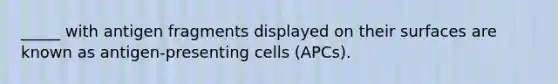 _____ with antigen fragments displayed on their surfaces are known as antigen-presenting cells (APCs).