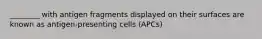 ________ with antigen fragments displayed on their surfaces are known as antigen-presenting cells (APCs)