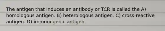 The antigen that induces an antibody or TCR is called the A) homologous antigen. B) heterologous antigen. C) cross-reactive antigen. D) immunogenic antigen.