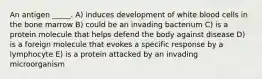 An antigen _____. A) induces development of white blood cells in the bone marrow B) could be an invading bacterium C) is a protein molecule that helps defend the body against disease D) is a foreign molecule that evokes a specific response by a lymphocyte E) is a protein attacked by an invading microorganism