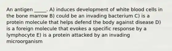 An antigen _____. A) induces development of white blood cells in the bone marrow B) could be an invading bacterium C) is a protein molecule that helps defend the body against disease D) is a foreign molecule that evokes a specific response by a lymphocyte E) is a protein attacked by an invading microorganism