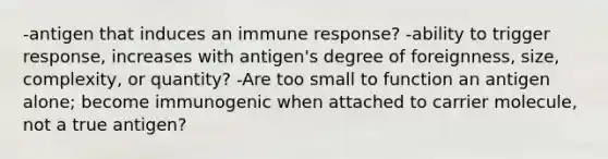 -antigen that induces an immune response? -ability to trigger response, increases with antigen's degree of foreignness, size, complexity, or quantity? -Are too small to function an antigen alone; become immunogenic when attached to carrier molecule, not a true antigen?