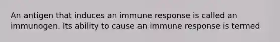 An antigen that induces an immune response is called an immunogen. Its ability to cause an immune response is termed