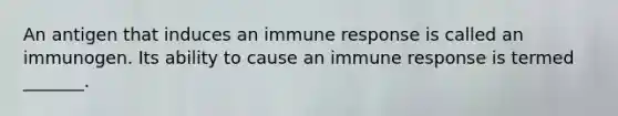 An antigen that induces an immune response is called an immunogen. Its ability to cause an immune response is termed _______.