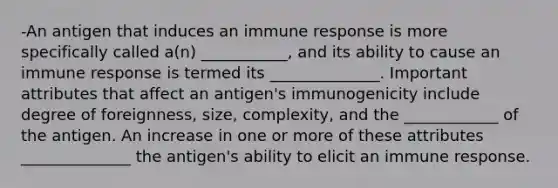 -An antigen that induces an immune response is more specifically called a(n) ___________, and its ability to cause an immune response is termed its ______________. Important attributes that affect an antigen's immunogenicity include degree of foreignness, size, complexity, and the ____________ of the antigen. An increase in one or more of these attributes ______________ the antigen's ability to elicit an immune response.