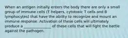 When an antigen initially enters the body there are only a small group of immune cells (T helpers, cytotoxic T cells and B lymphocytes) that have the ability to recognize and mount an immune response. Activation of these cells will ultimately produce a _______________ of these cells that will fight the battle against the pathogen.