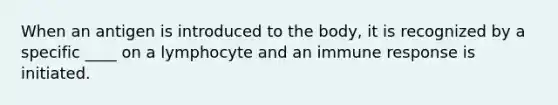 When an antigen is introduced to the body, it is recognized by a specific ____ on a lymphocyte and an immune response is initiated.