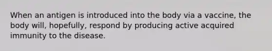 When an antigen is introduced into the body via a vaccine, the body will, hopefully, respond by producing active acquired immunity to the disease.