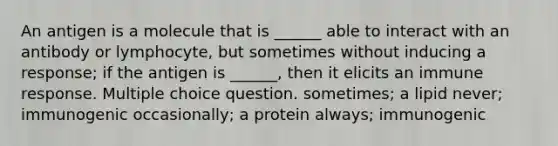 An antigen is a molecule that is ______ able to interact with an antibody or lymphocyte, but sometimes without inducing a response; if the antigen is ______, then it elicits an immune response. Multiple choice question. sometimes; a lipid never; immunogenic occasionally; a protein always; immunogenic