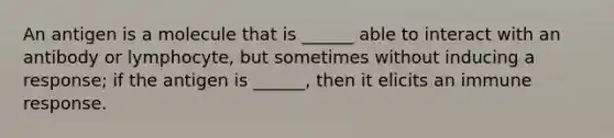 An antigen is a molecule that is ______ able to interact with an antibody or lymphocyte, but sometimes without inducing a response; if the antigen is ______, then it elicits an immune response.