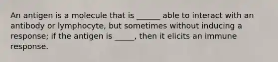 An antigen is a molecule that is ______ able to interact with an antibody or lymphocyte, but sometimes without inducing a response; if the antigen is _____, then it elicits an immune response.