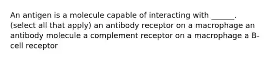 An antigen is a molecule capable of interacting with ______. (select all that apply) an antibody receptor on a macrophage an antibody molecule a complement receptor on a macrophage a B-cell receptor