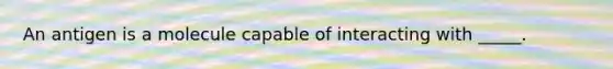 An antigen is a molecule capable of interacting with _____.